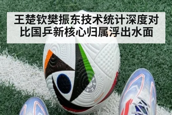 王楚钦樊振东技术统计深度对比国乒新核心归属浮出水面